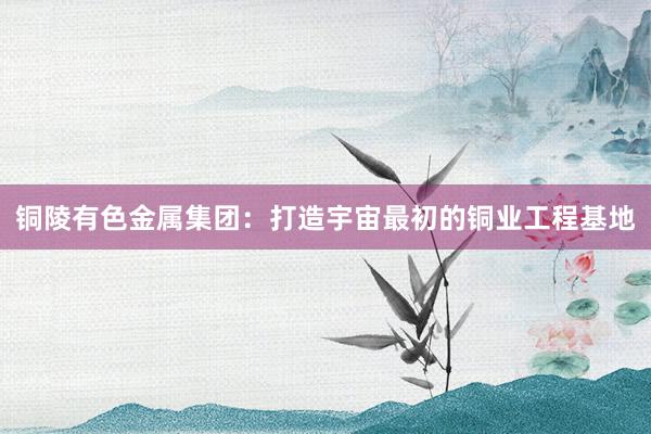 铜陵有色金属集团：打造宇宙最初的铜业工程基地