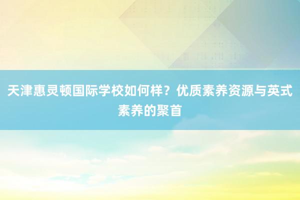 天津惠灵顿国际学校如何样？优质素养资源与英式素养的聚首